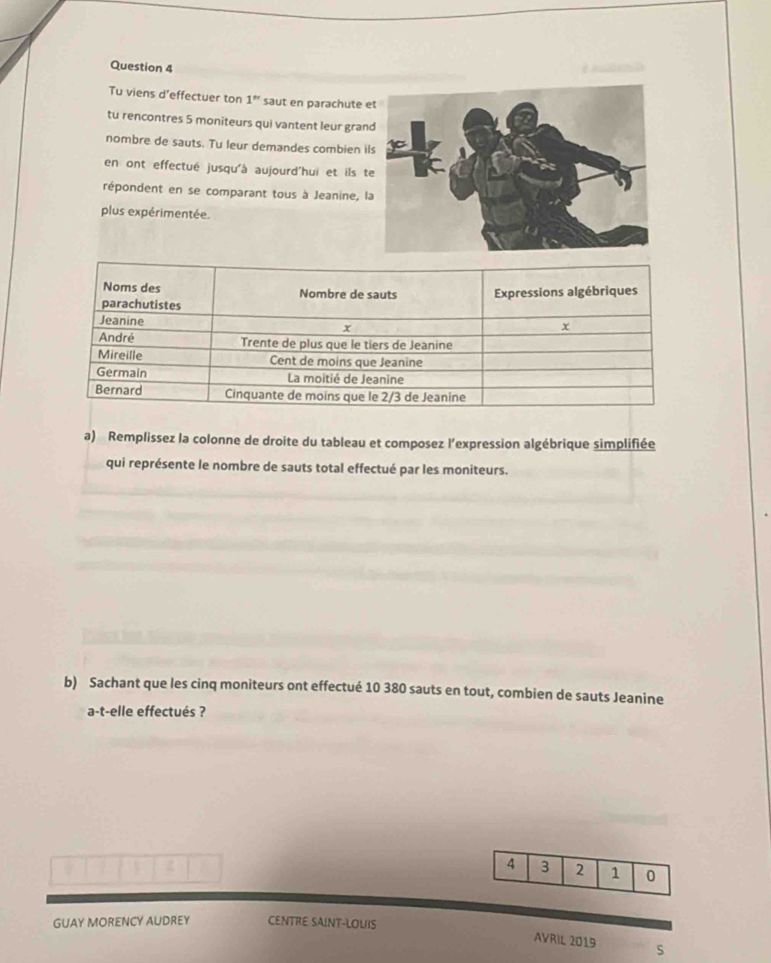 Tu viens d’effectuer ton 1^" saut en parachute 
tu rencontres 5 moniteurs qui vantent leur gran 
nombre de sauts. Tu leur demandes combien i 
en ont effectué jusqu'à aujourd'hui et ils t 
répondent en se comparant tous à Jeanine, l 
plus expérimentée. 
a) Remplissez la colonne de droite du tableau et composez l’expression algébrique simplifiée 
qui représente le nombre de sauts total effectué par les moniteurs. 
b) Sachant que les cinq moniteurs ont effectué 10 380 sauts en tout, combien de sauts Jeanine 
a-t-elle effectués ?
4 3 2 1 0
GUAY MORENCY AUDREY CENTRE SAINT-LOUIS 
AVRIL 2019