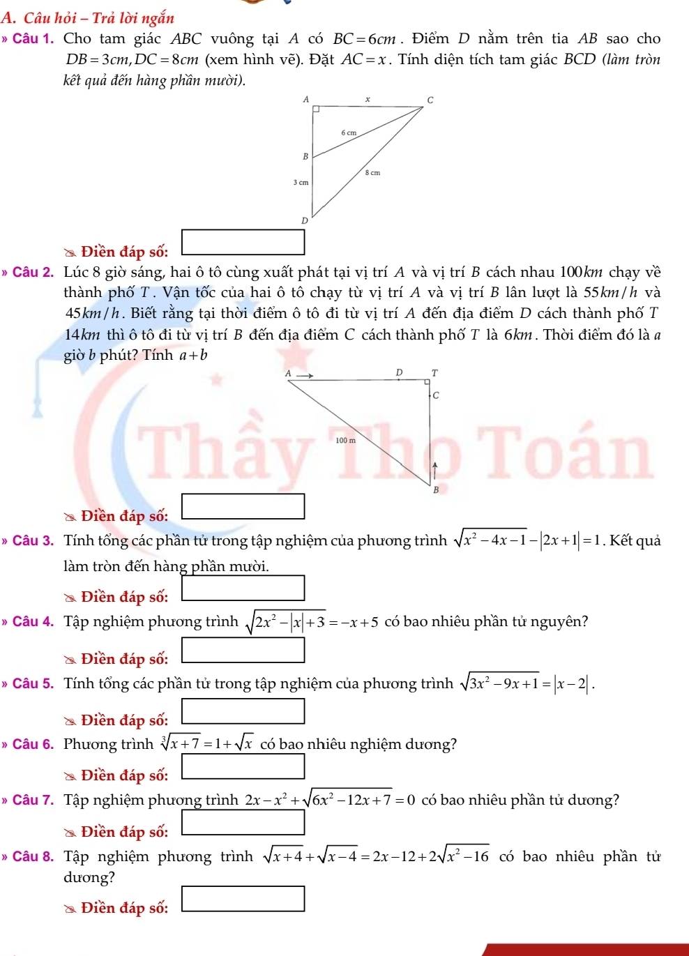 Câu hỏi - Trả lời ngắn
* Câu 1. Cho tam giác ABC vuông tại A có BC=6cm. Điểm D nằm trên tia AB sao cho
DB=3cm,DC=8cm (xem hình vẽ). Đặt AC=x. Tính diện tích tam giác BCD (làm tròn
kết quả đến hàng phần mười).
Điền đáp số:
* Câu 2. Lúc 8 giờ sáng, hai ô tô cùng xuất phát tại vị trí A và vị trí B cách nhau 100km chạy về
thành phố T. Vận tốc của hai ô tô chạy từ vị trí A và vị trí B lân lượt là 55km/h và
45km/h. Biết rằng tại thời điểm ô tô đi từ vị trí A đến địa điểm D cách thành phố T
14km thì ô tô đi từ vị trí B đến địa điểm C cách thành phố T là 6km. Thời điểm đó là a
giò b phút? Tính a+b
* Điền đáp số:
* Câu 3. Tính tổng các phần tử trong tập nghiệm của phương trình sqrt(x^2-4x-1)-|2x+1|=1. Kết quả
làm tròn đến hàng phần mười.
Điền đáp số:
* Câu 4. Tập nghiệm phương trình sqrt(2x^2-|x|+3)=-x+5 có bao nhiêu phần tử nguyên?
& Điền đáp số:
* Câu 5. Tính tổng các phần tử trong tập nghiệm của phương trình sqrt(3x^2-9x+1)=|x-2|.
Điền đáp số:
» Câu 6. Phương trình sqrt[3](x+7)=1+sqrt(x) có bao nhiêu nghiệm dương?
Điền đáp số:
* Câu 7. Tập nghiệm phương trình 2x-x^2+sqrt(6x^2-12x+7)=0 có bao nhiêu phần tử dương?
& Điền đáp số:
* Câu 8. Tập nghiệm phương trình sqrt(x+4)+sqrt(x-4)=2x-12+2sqrt(x^2-16) có bao nhiêu phần tử
duơng?
& Điền đáp số:
□ 