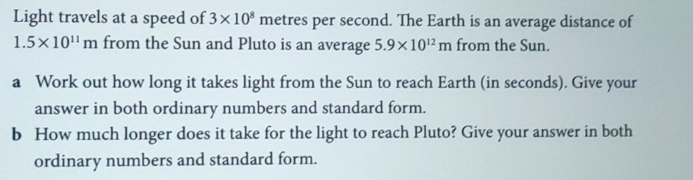 Light travels at a speed of 3* 10^8 metres per second. The Earth is an average distance of
1.5* 10^(11)m from the Sun and Pluto is an average 5.9* 10^(12)m from the Sun. 
a Work out how long it takes light from the Sun to reach Earth (in seconds). Give your 
answer in both ordinary numbers and standard form. 
b How much longer does it take for the light to reach Pluto? Give your answer in both 
ordinary numbers and standard form.