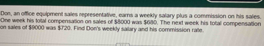 Don, an office equipment sales representative, earns a weekly salary plus a commission on his sales. 
One week his total compensation on sales of $8000 was $680. The next week his total compensation 
on sales of $9000 was $720. Find Don's weekly salary and his commission rate.