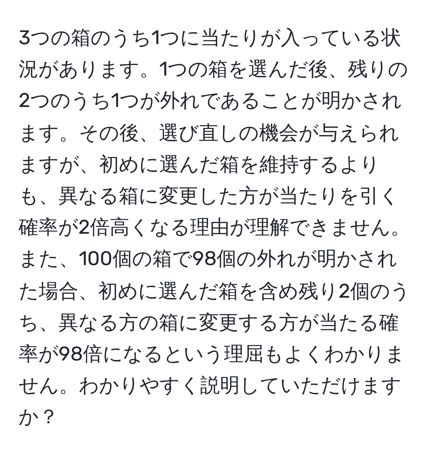 3つの箱のうち1つに当たりが入っている状況があります。1つの箱を選んだ後、残りの2つのうち1つが外れであることが明かされます。その後、選び直しの機会が与えられますが、初めに選んだ箱を維持するよりも、異なる箱に変更した方が当たりを引く確率が2倍高くなる理由が理解できません。また、100個の箱で98個の外れが明かされた場合、初めに選んだ箱を含め残り2個のうち、異なる方の箱に変更する方が当たる確率が98倍になるという理屈もよくわかりません。わかりやすく説明していただけますか？