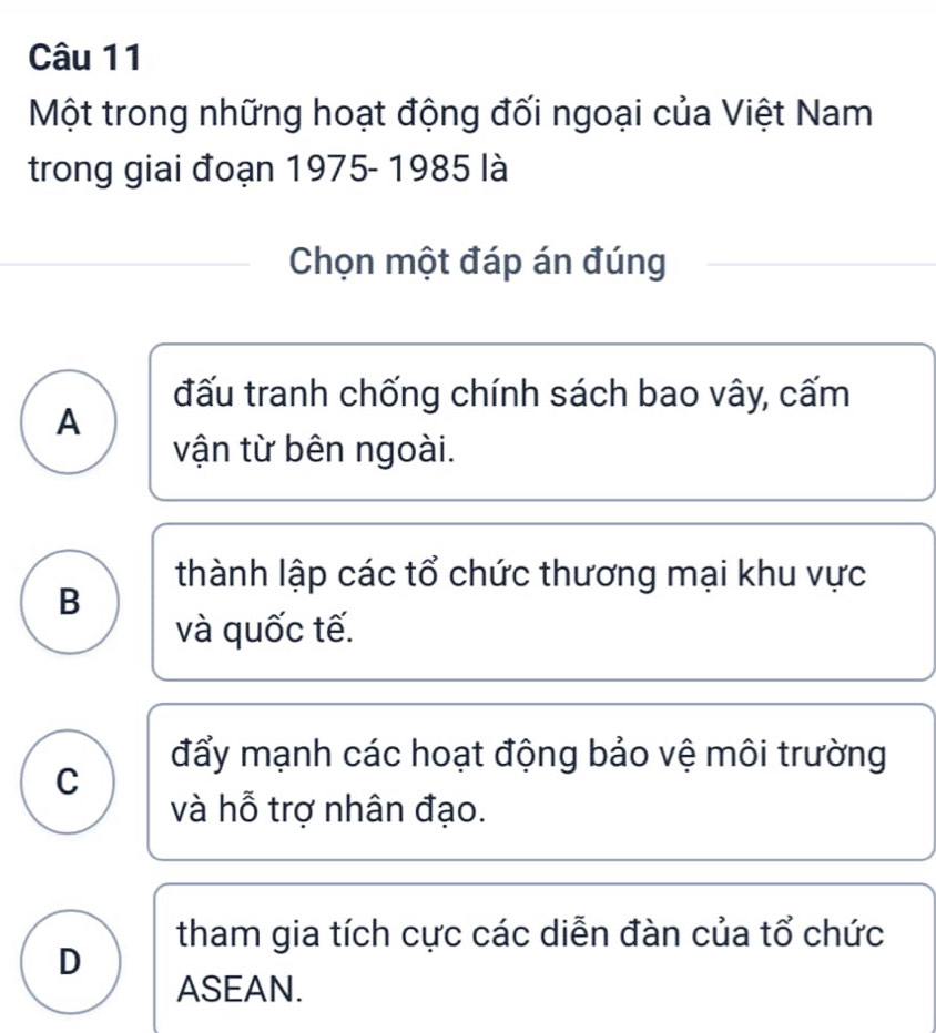 Một trong những hoạt động đối ngoại của Việt Nam
trong giai đoạn 1975- 1985 là
Chọn một đáp án đúng
đấu tranh chống chính sách bao vây, cấm
A
vận từ bên ngoài.
thành lập các tổ chức thương mại khu vực
B
và quốc tế.
đẩy mạnh các hoạt động bảo vệ môi trường
C
và hỗ trợ nhân đạo.
tham gia tích cực các diễn đàn của tổ chức
D
ASEAN.