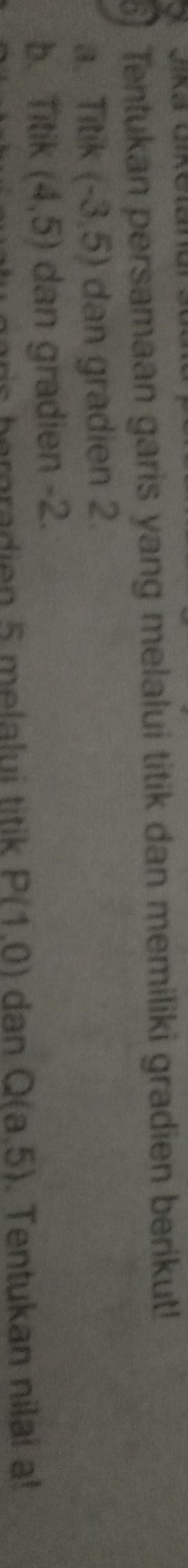 Tentukan persamaan garis yang melalui titik dan memiliki gradien berikut!
a. Titik (-3,5) dan gradien 2.
b. Titik (4,5) dan gradien -2.
rgra di en 5 mela lu i titik P(1,0) dan Q(a,5). Tentukan nilai a!