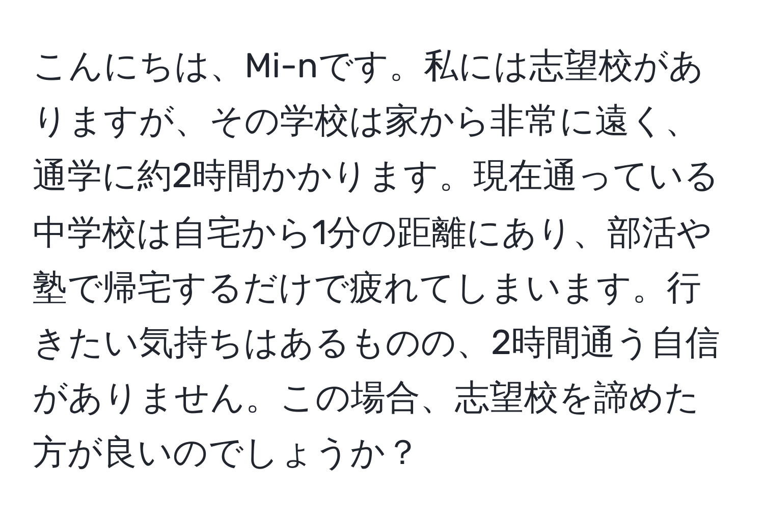 こんにちは、Mi-nです。私には志望校がありますが、その学校は家から非常に遠く、通学に約2時間かかります。現在通っている中学校は自宅から1分の距離にあり、部活や塾で帰宅するだけで疲れてしまいます。行きたい気持ちはあるものの、2時間通う自信がありません。この場合、志望校を諦めた方が良いのでしょうか？