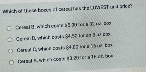 Which of these boxes of cereal has the LOWEST unit price?
Cereal B, which costs $5.00 for a 32 oz. box.
Cereal D, which costs $4.50 for an 8 oz box.
Cereal C, which costs $4.00 for a 16 oz. box.
Cereal A, which costs $3.20 for a 16 oz. box.