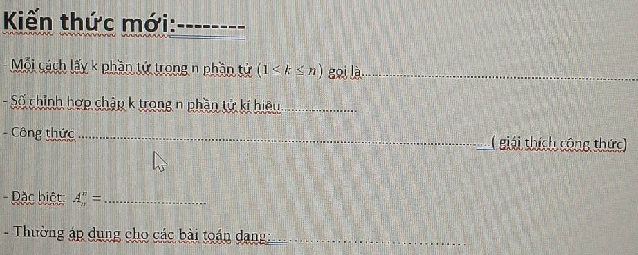 Kiến thức mới:_ 
- Mỗi cách lấy k phần tử trong n phần tử (1≤ k≤ n) gọi là_ 
Số chỉnh hợp chập k trong n phần tử kí hiệu._ 
- Công thức ___.( giải thích công thức) 
- Đặc biệt: A_n^n= _ 
- Thường áp dụng cho các bài toán dang:__ 
_