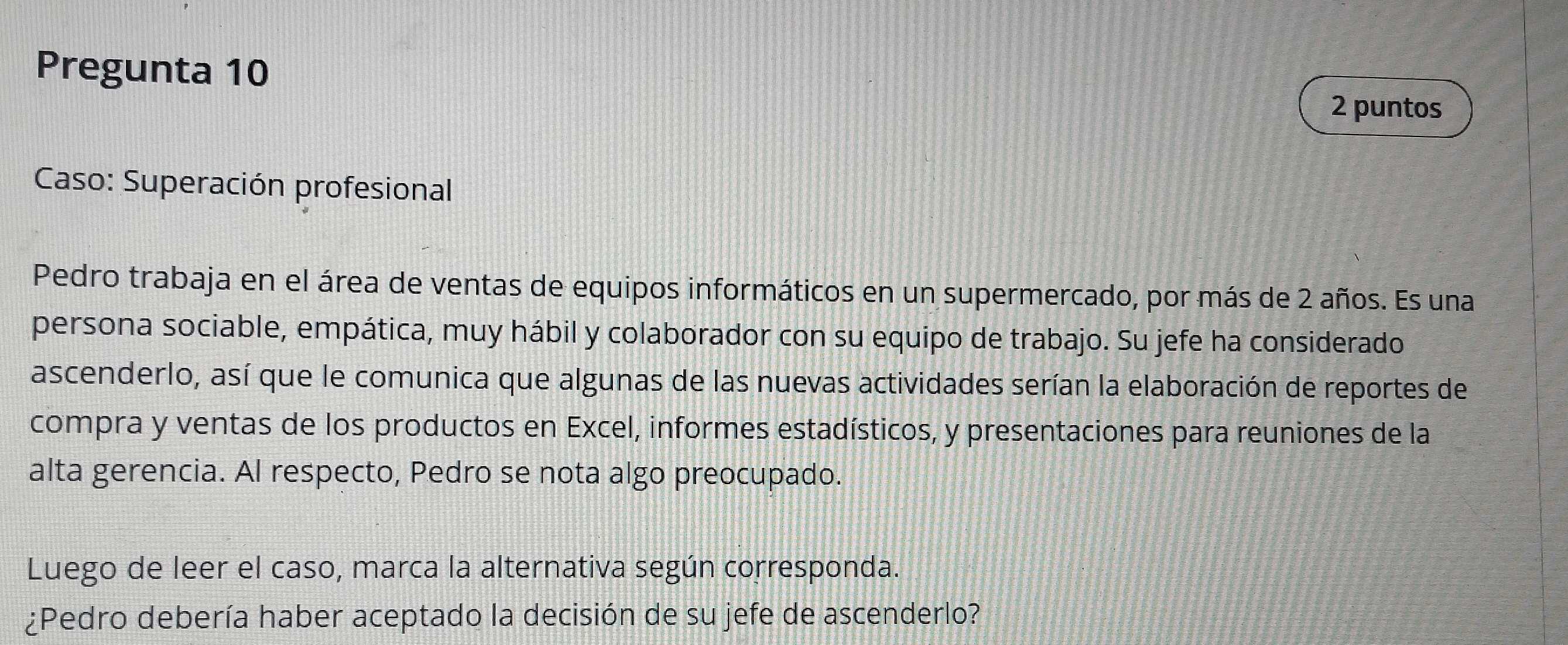 Pregunta 10 
2 puntos 
Caso: Superación profesional 
Pedro trabaja en el área de ventas de equipos informáticos en un supermercado, por más de 2 años. Es una 
persona sociable, empática, muy hábil y colaborador con su equipo de trabajo. Su jefe ha considerado 
ascenderlo, así que le comunica que algunas de las nuevas actividades serían la elaboración de reportes de 
compra y ventas de los productos en Excel, informes estadísticos, y presentaciones para reuniones de la 
alta gerencia. Al respecto, Pedro se nota algo preocupado. 
Luego de leer el caso, marca la alternativa según corresponda. 
¿Pedro debería haber aceptado la decisión de su jefe de ascenderlo?