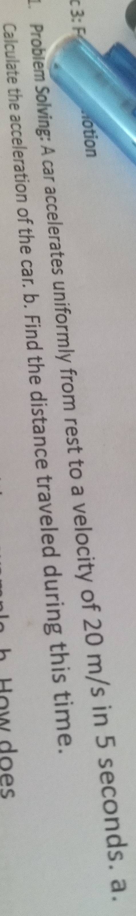 3: F lotion 
. Probiem Solving: A car accelerates uniformly from rest to a velocity of 20 m/s in 5 seconds. a. 
Calculate the acceleration of the car. b. Find the distance traveled during this time. 
o w do es