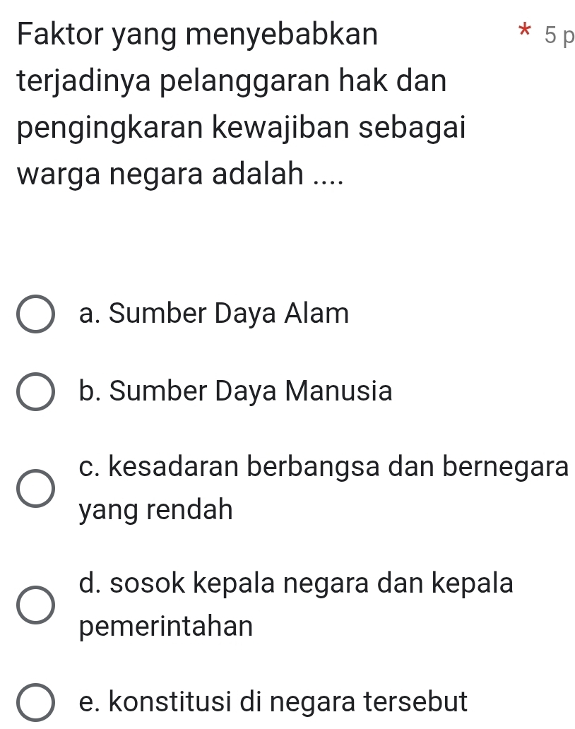 Faktor yang menyebabkan * 5 p
terjadinya pelanggaran hak dan
pengingkaran kewajiban sebagai
warga negara adalah ....
a. Sumber Daya Alam
b. Sumber Daya Manusia
c. kesadaran berbangsa dan bernegara
yang rendah
d. sosok kepala negara dan kepala
pemerintahan
e. konstitusi di negara tersebut