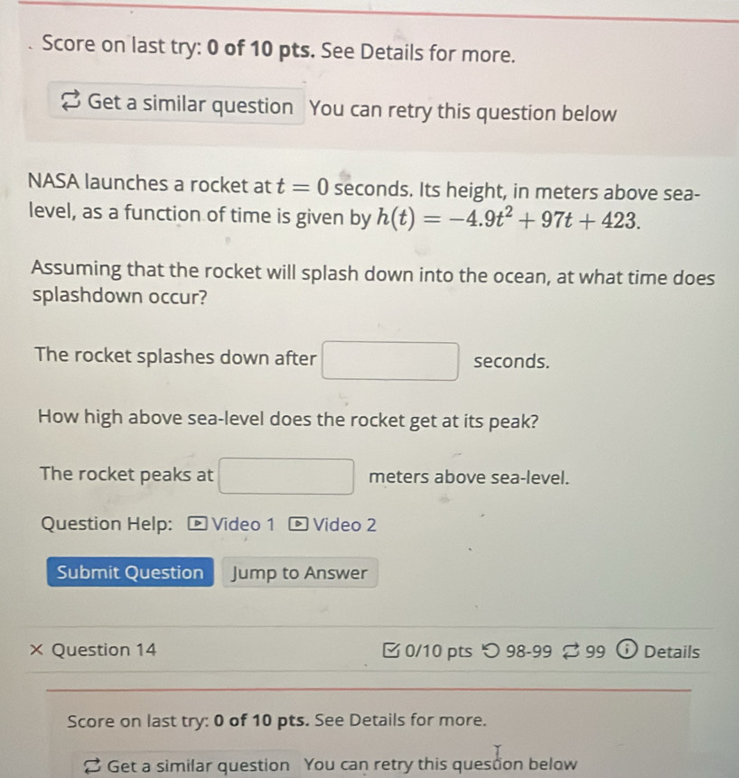 Score on last try: 0 of 10 pts. See Details for more. 
Get a similar question You can retry this question below 
NASA launches a rocket at t=0 seconds. Its height, in meters above sea- 
level, as a function of time is given by h(t)=-4.9t^2+97t+423. 
Assuming that the rocket will splash down into the ocean, at what time does 
splashdown occur? 
The rocket splashes down after seconds. 
How high above sea-level does the rocket get at its peak? 
The rocket peaks at meters above sea-level. 
Question Help: > Video 1 D Video 2 
Submit Question Jump to Answer 
× Question 14 0/10 pts つ 98-99 ⇄ 99 ⓘ Details 
Score on last try: 0 of 10 pts. See Details for more. 
Get a similar question You can retry this quesdon below