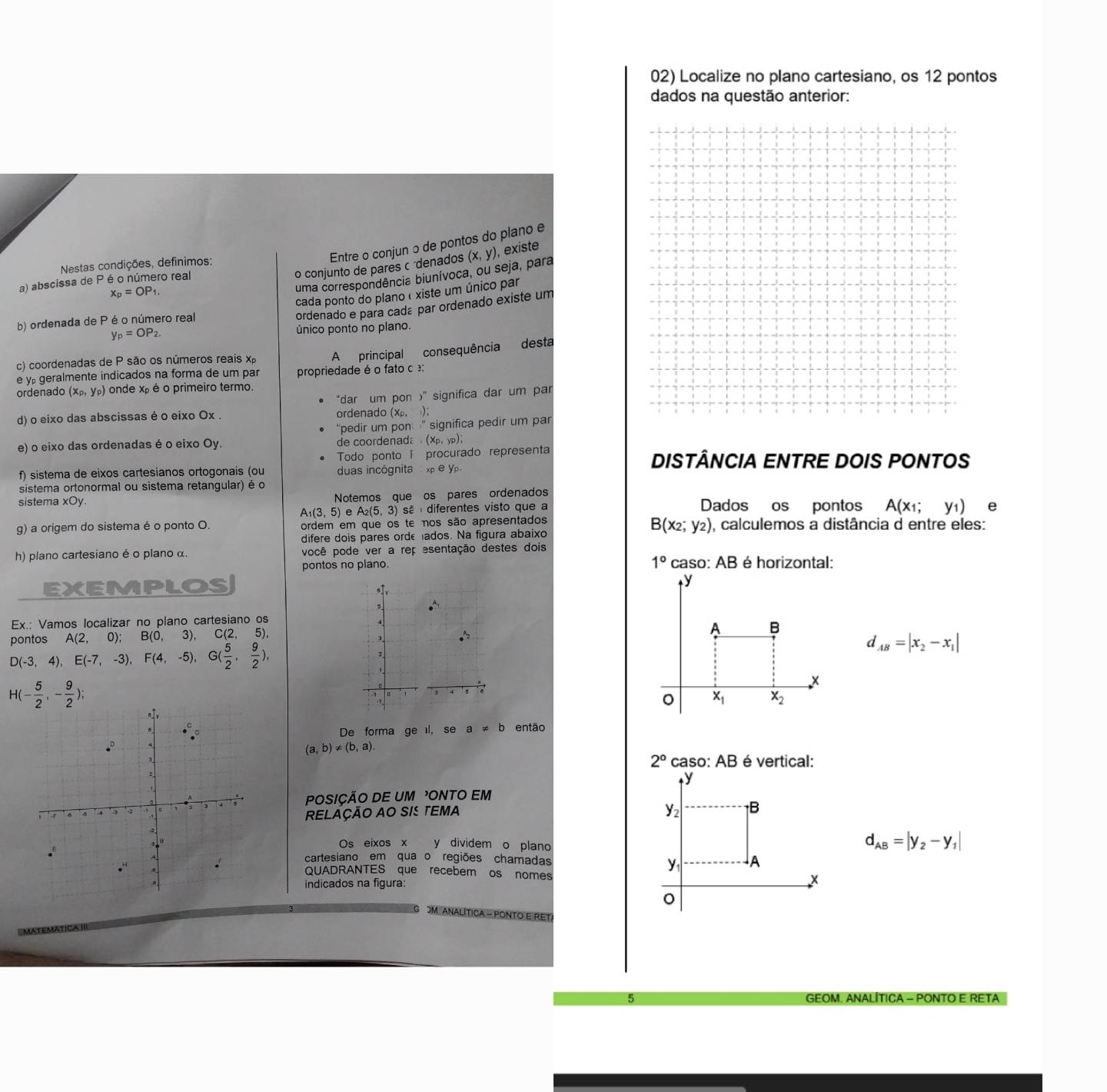 Localize no plano cartesiano, os 12 pontos
dados na questão anterior:
Entre o conjun o de pontos do plano e
Nestas condições, definimos:
x_p=OP_1. o conjunto de pares c denados (x,y)
, existe
uma correspondência biunívoca, ou seja, para
a) abscissa de P é o número real
cada ponto do planoéxiste um único par
ordenado e para cadá par ordenado existe um
b) ordenada de P é o número real
y_p=OP_2. único ponto no plano.
c) coordenadas de P são os números reais x
e y geralmente indicados na forma de um par propriedade é o fato c : A principal consequência desta
ordenado (x_P,y_P) onde xp é o primeiro termo.
“dar um pon )" significa dar um par
d) o eixo das abscissas é o eixo Ox . ordenado (Xρ, );
"pedir um pon  " significa pedir um par
e) o eixo das ordenadas é o eixo Oy. de coordenada  (xp,yp);
Todo ponto I procurado representa DISTÂNCIA ENTRE DOIS PONTOS
f) sistema de eixos cartesianos ortogonais (ou duas incógnita x e y.
sistema ortonormal ou sistema retangular) é o
sistema xOy. Notemos que os pares ordenados Dados os pontos A(x_1;y_1) e
A_1(3,5) e A_2(5,3) sã  diferentes visto que a
B(x_2;y_2)
g) a origem do sistema é o ponto O. ordem em que os te nos são apresentados , calculemos a distância d entre eles:
difere dois pares orde ados. Na figura abaixo
h) plano cartesiano é o plano α. você pode ver a rep esentação destes dois
1°
pontos no plano. caso: AB é horizontal:
EXEMPLOS
Ex.: Vamos localizar no plano cartesiano os
nontos A(2,0) B(0,3), C(2, 5
D(-3,4),E(-7,-3),F(4,-5),G( 5/2 , 9/2 ),
d_AB=|x_2-x_1|
H(- 5/2 ,- 9/2 );
De forma ge l, se a!= b então
(a,b)!= (b,a).
2° caso: AE 3 é vertical:
POSIÇÃO DE UM ONTO EM
RELAÇÃO AO SIS TEMA 
Os eixos x y dividem o plano
d_AB=|y_2-y_1|
cartesiano em qua o regiões chamadas
QUADRANTES que recebem os nomes
indicados na figura:
OM ANALÍTICA - PONTO E RET
5 GEOM. ANALÍTICA - PONTO E RETA