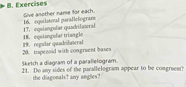 Exercises 
Give another name for each. 
16. equilateral parallelogram 
17. equiangular quadrilateral 
18. equiangular triangle 
19. regular quadrilateral 
20. trapezoid with congruent bases 
Sketch a diagram of a parallelogram. 
21. Do any sides of the parallelogram appear to be congruent? 
the diagonals? any angles?