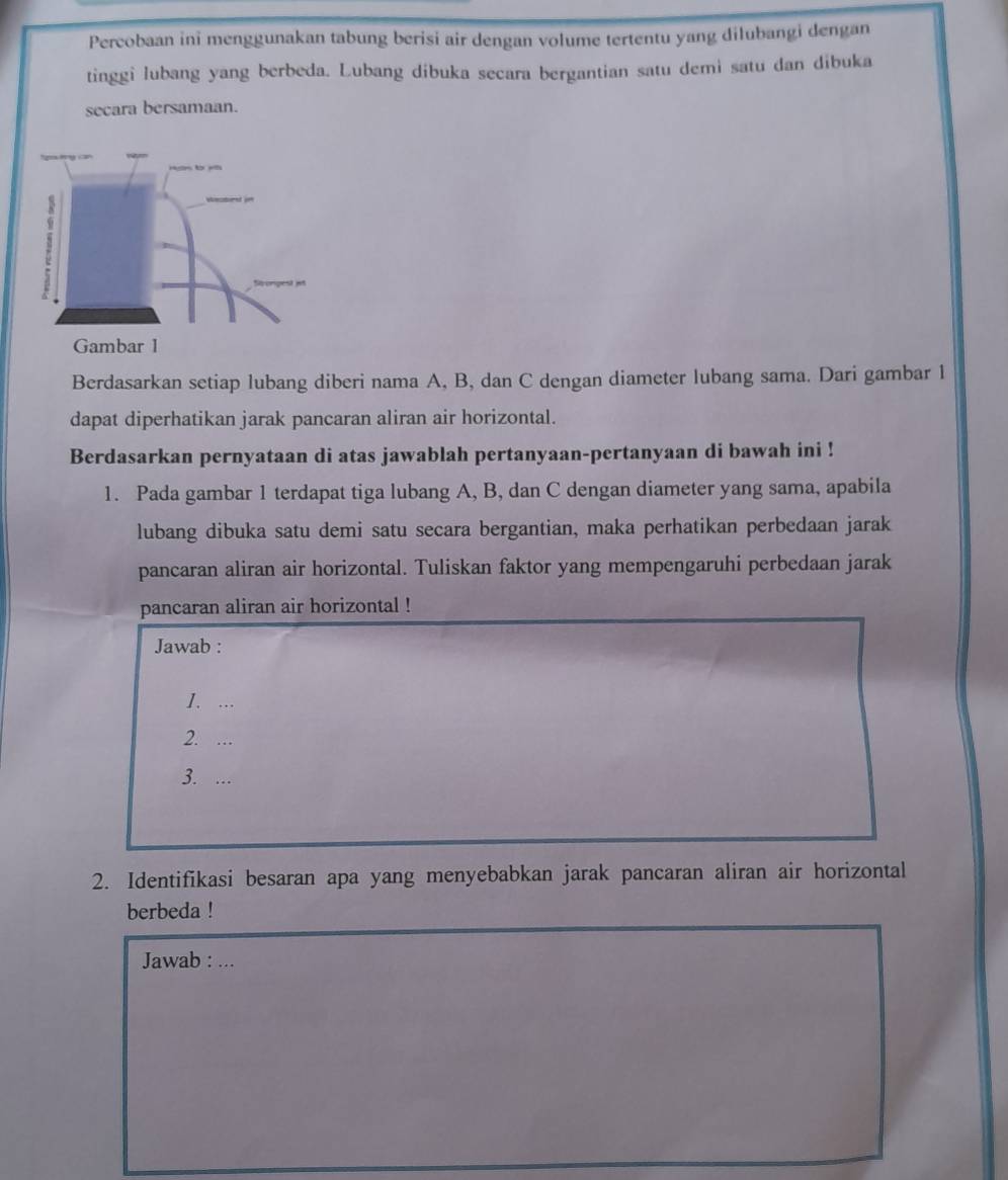 Percobaan ini menggunakan tabung berisi air dengan volume tertentu yang dilubangi dengan 
tinggi lubang yang berbeda. Lubang dibuka secara bergantian satu demi satu dan dibuka 
secara bersamaan. 
Berdasarkan setiap lubang diberi nama A, B, dan C dengan diameter lubang sama. Dari gambar 1 
dapat diperhatikan jarak pancaran aliran air horizontal. 
Berdasarkan pernyataan di atas jawablah pertanyaan-pertanyaan di bawah ini ! 
1. Pada gambar 1 terdapat tiga lubang A, B, dan C dengan diameter yang sama, apabila 
lubang dibuka satu demi satu secara bergantian, maka perhatikan perbedaan jarak 
pancaran aliran air horizontal. Tuliskan faktor yang mempengaruhi perbedaan jarak 
pancaran aliran air horizontal ! 
Jawab : 
1. ... 
2. … 
3. --- 
2. Identifikasi besaran apa yang menyebabkan jarak pancaran aliran air horizontal 
berbeda ! 
Jawab : …