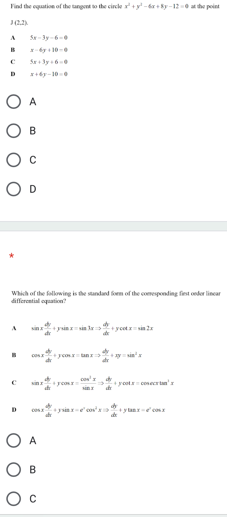 Find the equation of the tangent to the circle x^2+y^2-6x+8y-12=0 at the point
J(2,2).
A 5x-3y-6=0
B x-6y+10=0
C 5x+3y+6=0
D x+6y-10=0
A
B
C
D
*
Which of the following is the standard form of the corresponding first order linear
differential equation?
A sin x dy/dx +ysin x=sin 3xRightarrow  dy/dx +ycot x=sin 2x
B cos x dy/dx +ycos x=tan xRightarrow  dy/dx +xy=sin^2x
C sin x dy/dx +ycos x= cos^2x/sin x Rightarrow  dy/dx +ycot x=cos ecxtan^3x
D cos x dy/dx +ysin x=e^xcos^2xRightarrow  dy/dx +ytan x=e^xcos x
A
B
C