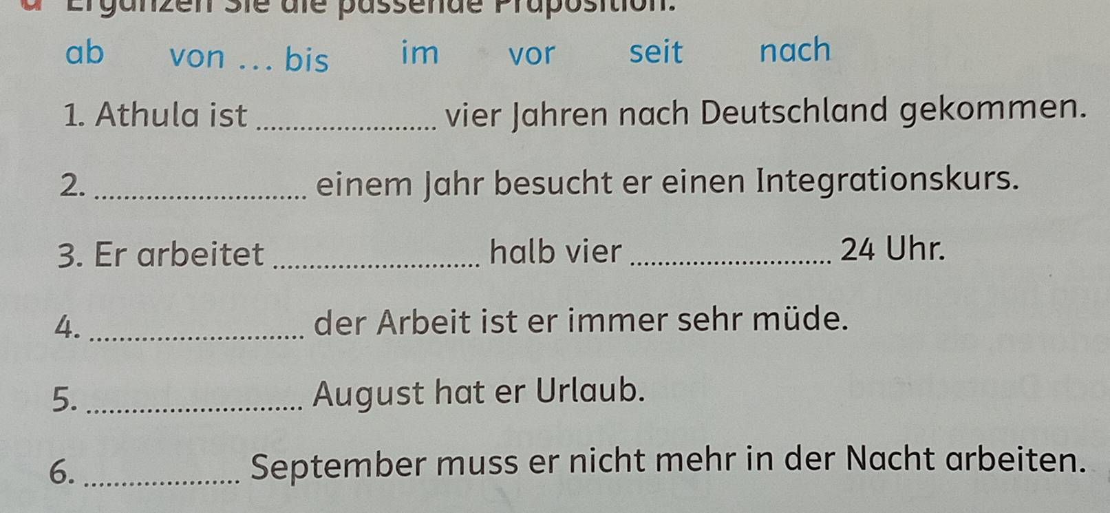 Erganzen Sie dle passende Praposition. 
ab von _bis im vor seit nach 
1. Athula ist _vier Jahren nach Deutschland gekommen. 
2. _einem Jahr besucht er einen Integrationskurs. 
3. Er arbeitet _halb vier_ 24 Uhr. 
4. _der Arbeit ist er immer sehr müde. 
5._ August hat er Urlaub. 
6. _September muss er nicht mehr in der Nacht arbeiten.