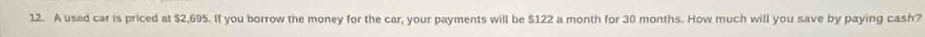 A used car is priced at $2,695. If you borrow the money for the car, your payments will be $122 a month for 30 months. How much will you save by paying cash?