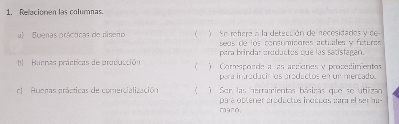 Relacionen las columnas. 
a) Buenas prácticas de diseño  ) Se reñere a la detección de necesidades y de- 
seos de los consumidores actuales y futuros 
para brindar productos que las satisfagan. 
b) Buenas prácticas de producción 
 ) Corresponde a las acciones y procedimientos 
para introducir los productos en un mercado. 
c) Buenas prácticas de comercialización C ) Son las herramientas básicas que se utilizan 
para obtener productos inocuos para el ser hu- 
mano.