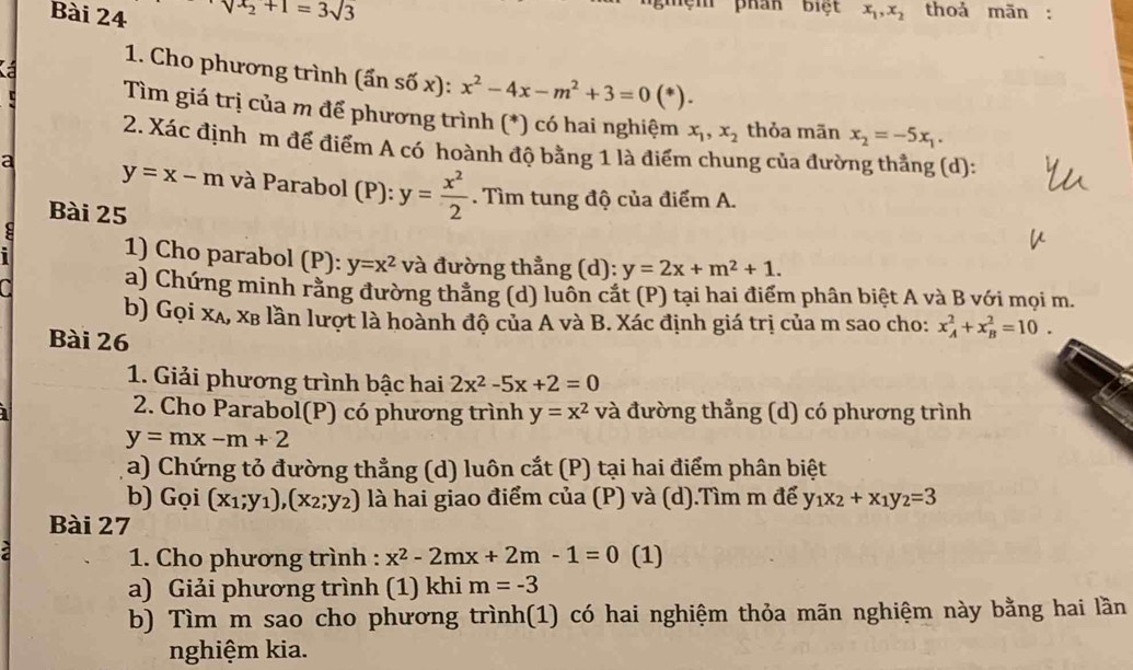 phan biệt
Bài 24 sqrt(x_2)+1=3sqrt(3) x_1,x_2 thoả mãn :
1. Cho phương trình (ần số x): :x^2-4x-m^2+3=0(*)
Tìm giá trị của m để phương trình (*) có hai nghiệm x_1,x_2 thỏa mãn x_2=-5x_1.
2. Xác định m để điểm A có hoành độ bằng 1 là điểm chung của đường thẳng (d):
a y=x-m và Parabol (P): y= x^2/2 . Tìm tung độ của điểm A.
Bài 25
: 1) Cho parabol (P): y=x^2 và đường thẳng (d): y=2x+m^2+1.
a a) Chứng minh rằng đường thẳng (d) luôn cắt (P) tại hai điểm phân biệt A và B với mọi m.
b) Gọi xã, xỉ lần lượt là hoành độ của A và B. Xác định giá trị của m sao cho: x_A^(2+x_B^2=10.
Bài 26
1. Giải phương trình bậc hai 2x^2)-5x+2=0
I
2. Cho Parabol(P) có phương trình y=x^2 và đường thẳng (d) có phương trình
y=mx-m+2
a) Chứng tỏ đường thẳng (d) luôn cắt (P) tại hai điểm phân biệt
b) Gọi (x_1;y_1),(x_2;y_2) là hai giao điểm của (P) và (d).Tìm m để y_1x_2+x_1y_2=3
Bài 27
1. Cho phương trình : x^2-2mx+2m-1=0 (1)
a) Giải phương trình (1) khi m=-3
b) Tìm m sao cho phương trình(1) có hai nghiệm thỏa mãn nghiệm này bằng hai lần
nghiệm kia.