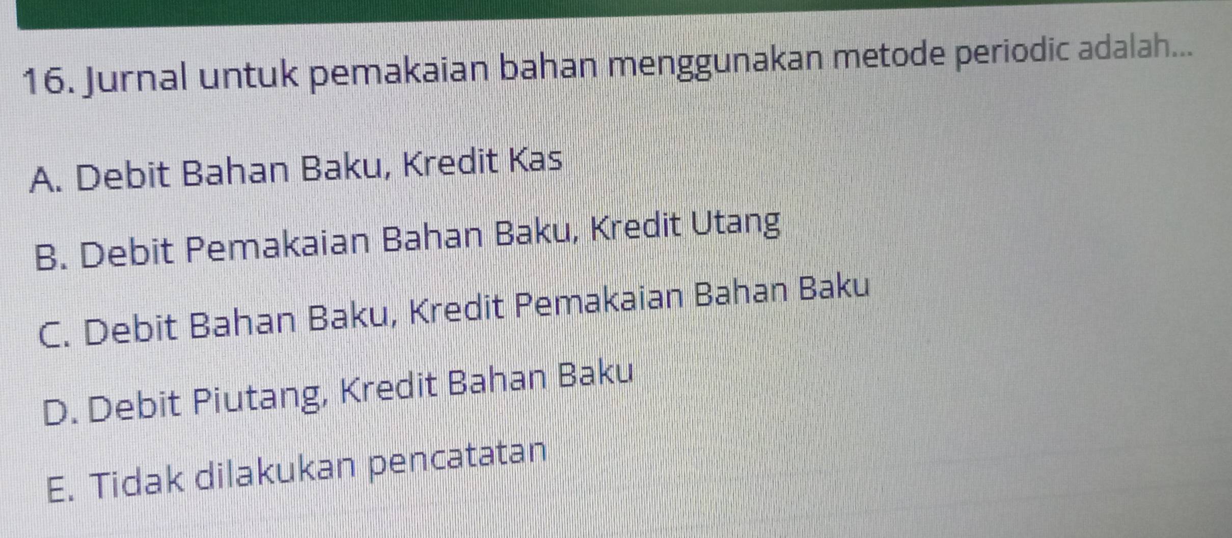 Jurnal untuk pemakaian bahan menggunakan metode periodic adalah...
A. Debit Bahan Baku, Kredit Kas
B. Debit Pemakaian Bahan Baku, Kredit Utang
C. Debit Bahan Baku, Kredit Pemakaian Bahan Baku
D. Debit Piutang, Kredit Bahan Baku
E. Tidak dilakukan pencatatan