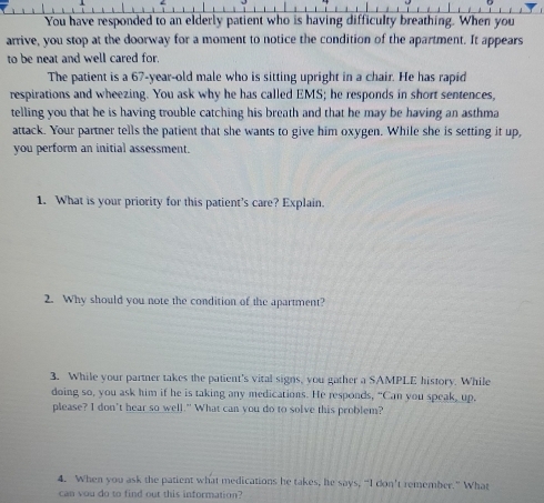 You have responded to an elderly patient who is having difficulty breathing. When you 
arrive, you stop at the doorway for a moment to notice the condition of the apartment. It appears 
to be neat and well cared for. 
The patient is a 67 -year-old male who is sitting upright in a chair. He has rapid 
respirations and wheezing. You ask why he has called EMS; he responds in short sentences, 
telling you that he is having trouble catching his breath and that he may be having an asthma 
attack. Your partner tells the patient that she wants to give him oxygen. While she is setting it up, 
you perform an initial assessment. 
1. What is your priority for this patient's care? Explain. 
2. Why should you note the condition of the apartment? 
3. While your partner takes the patient's vital signs, you gather a SAMPLE history. While 
doing so, you ask him if he is taking any medications. He responds, "Can you speak, up, 
please? I don't hear so well." What can you do to solve this problem? 
4. When you ask the patient what medications he takes, he says, “I don't remember.” What 
can you do to find out this information?