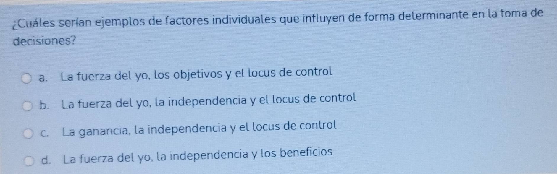 ¿Cuáles serían ejemplos de factores individuales que influyen de forma determinante en la toma de
decisiones?
a. La fuerza del yo, los objetivos y el locus de control
b. La fuerza del yo, la independencia y el locus de control
c. La ganancia, la independencia y el locus de control
d. La fuerza del yo, la independencia y los beneficios