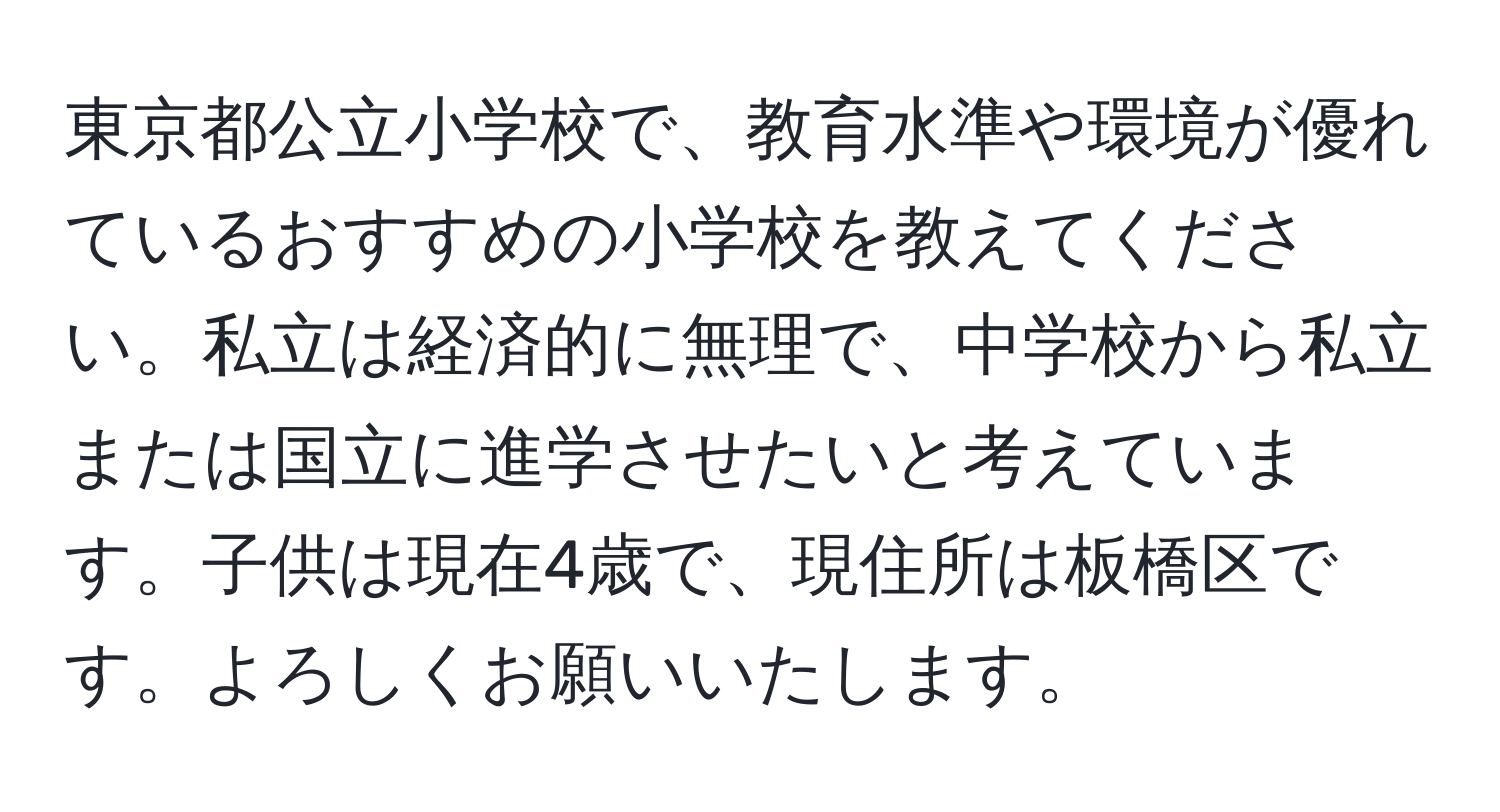 東京都公立小学校で、教育水準や環境が優れているおすすめの小学校を教えてください。私立は経済的に無理で、中学校から私立または国立に進学させたいと考えています。子供は現在4歳で、現住所は板橋区です。よろしくお願いいたします。