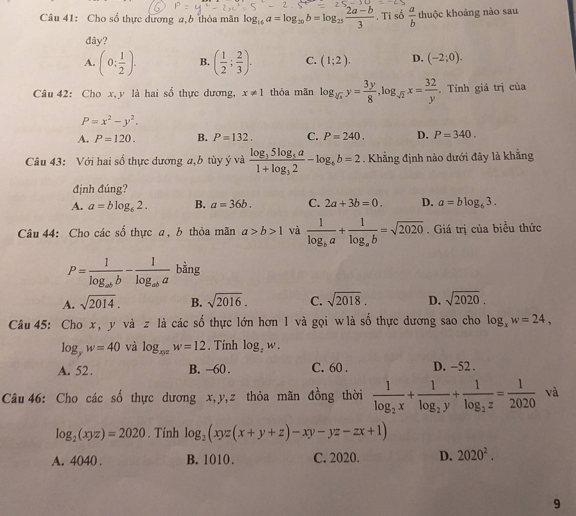 Cho số thực dương a,b thỏa mãn log _16a=log _20b=log _25 (2a-b)/3 . Ti số  a/b  thuộc khoảng nào sau
đây?
A. (0; 1/2 ). ( 1/2 ; 2/3 ). C. (1;2).
B.
D. (-2;0).
Câu 42: Cho x, y là hai số thực dương, x!= 1 thỏa mãn log _sqrt[3](x)y= 3y/8 ,log _sqrt(2)x= 32/y . Tính giá trị của
P=x^2-y^2.
A. P=120. B. P=132. C. P=240. D. P=340.
Câu 43: Với hai số thực dương a,b tùy ý và frac log _35log _5a1+log _32-log _6b=2. Khẳng định nào dưới đây là khẳng
định đúng?
A. a=blog _62. B. a=36b. C. 2a+3b=0. D. a=blog _63.
Câu 44: Cho các số thực a, b thỏa mãn a>b>1 và frac 1log _ba+frac 1log _ab=sqrt(2020). Giá trị của biểu thức
P=frac 1log _abb-frac 1log _aba bằng
A. sqrt(2014). B. sqrt(2016). C. sqrt(2018). D. sqrt(2020).
Câu 45: Cho x, y và z là các số thực lớn hơn 1 và gọi wlà số thực dương sao cho log _xw=24,
log _yw=40 và log _xyzw=12. Tính log _zw.
A. 52. B. -60 . C. 60 . D. -52 .
Câu 46: Cho các số thực dương x,y,z thỏa mãn đồng thời frac 1log _2x+frac 1log _2y+frac 1log _2z= 1/2020  và
log _2(xyz)=2020. Tính log _2(xyz(x+y+z)-xy-yz-zx+1)
A. 4040 . B. 1010. C. 2020. D. 2020^2.
9