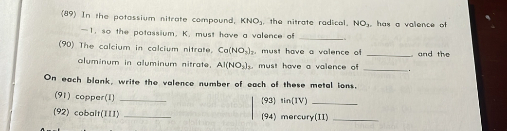 (89) In the potassium nitrate compound, KNO_3 , the nitrate radical, NO_3 , has a valence of
—1, so the potassium, K, must have a valence of_ 
(90) The calcium in calcium nitrate, Ca(NO_3)_2 , must have a valence of _, and the 
aluminum in aluminum nitrate, Al(NO_3)_3 , must have a valence of _. 
On each blank, write the valence number of each of these metal ions. 
(91) copper(I) _(93) tin(IV)_ 
(92) cobalt(III) _(94) mercury(II)_