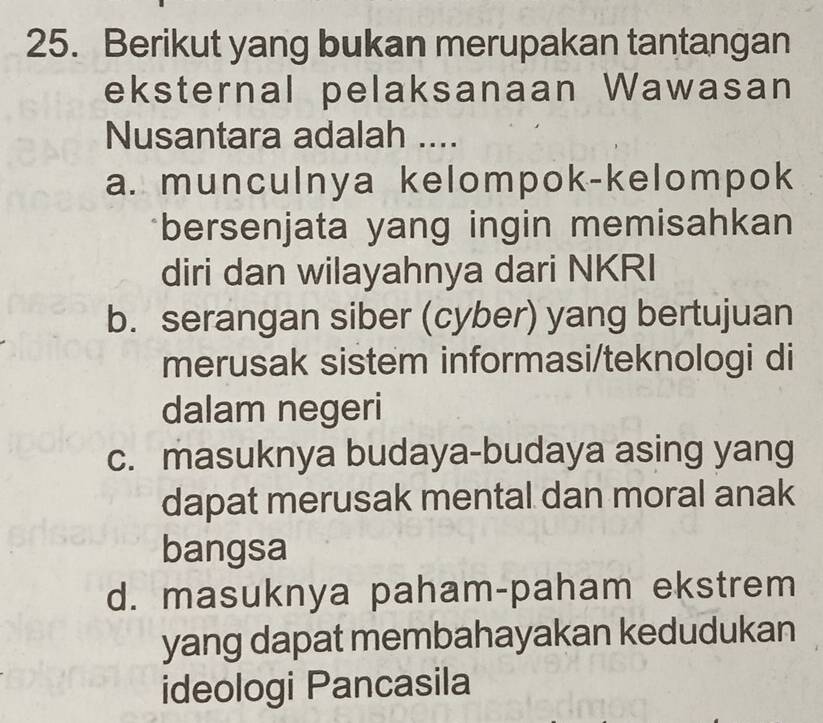 Berikut yang bukan merupakan tantangan
eksternal pelaksanaan Wawasan
Nusantara adalah ....
a. munculnya kelompok-kelompok
bersenjata yang ingin memisahkan
diri dan wilayahnya dari NKRI
b. serangan siber (cyber) yang bertujuan
merusak sistem informasi/teknologi di
dalam negeri
c. masuknya budaya-budaya asing yang
dapat merusak mental dan moral anak
bangsa
d. masuknya paham-paham ekstrem
yang dapat membahayakan kedudukan
ideologi Pancasila