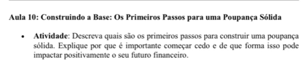 Aula 10: Construindo a Base: Os Primeiros Passos para uma Poupança Sólida 
Atividade: Descreva quais são os primeiros passos para construir uma poupança 
sólida. Explique por que é importante começar cedo e de que forma isso pode 
impactar positivamente o seu futuro financeiro.