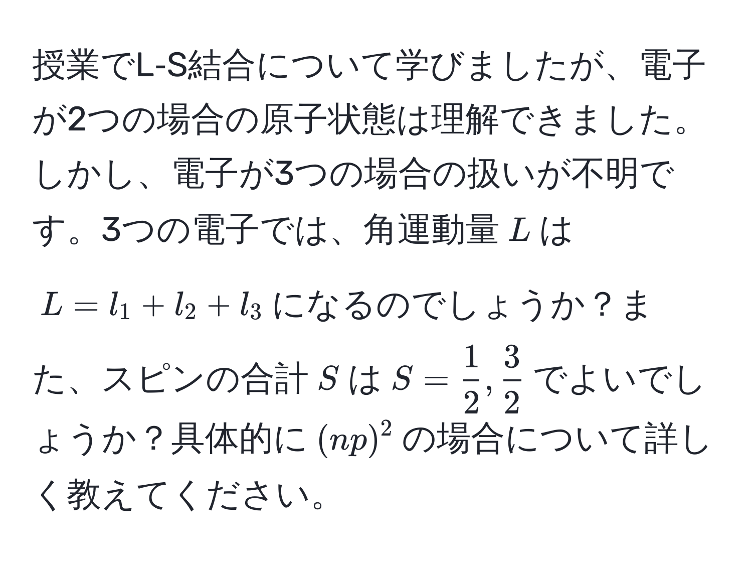 授業でL‐S結合について学びましたが、電子が2つの場合の原子状態は理解できました。しかし、電子が3つの場合の扱いが不明です。3つの電子では、角運動量$L$は$L = l_1 + l_2 + l_3$になるのでしょうか？また、スピンの合計$S$は$S =  1/2 ,  3/2 $でよいでしょうか？具体的に$(np)^2$の場合について詳しく教えてください。