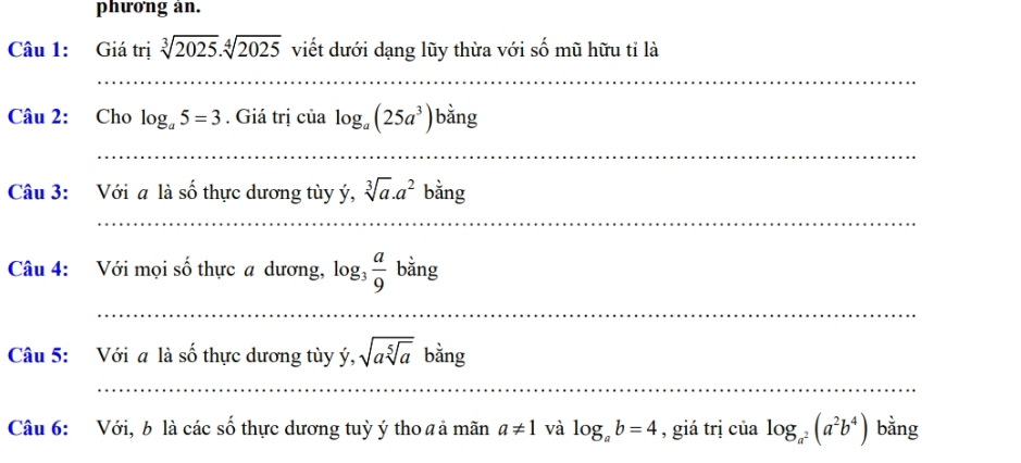 phưong an. 
Câu 1: Giá trị sqrt[3](2025).sqrt[4](2025) viết dưới dạng lũy thừa với số mũ hữu tỉ là 
_ 
Câu 2: Cho log _a5=3. Giá trị của log _a(25a^3)b^(frac 1)2ng
_ 
Câu 3: Với a là số thực dương tùy ý, sqrt[3](a).a^2bing
_ 
Câu 4: Với mọi số thực a dương, log _3 a/9  bằng 
_ 
Câu 5: Với a là số thực dương tùy ý, sqrt(asqrt [5]a) bằng 
_ 
Câu 6: Với, b là các số thực dương tuỳ ý tho a ả mãn a!= 1 và log _ab=4 , giá trị của log _a^2(a^2b^4) bằng