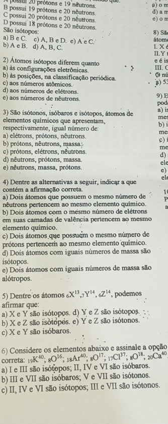 A possul 20 prótons e 19 nêutrons. β) o m
B possui 19 prótons e 20 nêutrons. d) a m
C possui 20 prótons e 20 nêutrons.
e) o m
D possui 18 prótons e 20 nêutrons.
São isótopos:
8) Sã
a) B e C. c) A, B e D. e) A e C. átom
b) A e B. d) A, B, C.
I.  X é
II.Y
2) Átomos isótopos diferem quanto e é is
a) às configurações eletrônicas. III. C
b) às posições, na classificação periódica. O nú
c) aos números atômicos.
) 53
d) aos números de elétrons.
e) aos números de nêutrons. 9) E
pod
3) São isótonos, isóbaros e isótopos, átomos de a) i
me
elementos químicos que apresentam, b) i
respectivamente, igual número de:
me
a) elétrons, prótons, nêutrons.
b) prótons, nêutrons, massa. c)
me
c) prótons, elétrons, nêutrons.
d)
d) nêutrons, prótons, massa ele
e) nêutrons, massa, prótons.
e)
el
4) Dentre as alternativas a seguir, indicąr a que
contém a afirmação correta.
1
a) Dois átomos que possuem o mesmo número de P
nêutrons pertencem ao mesmo elemento químico. a
b) Dois átomos com o mesmo número de elétrons
em suas camadas de valência pertencem ao mesmo
elemento químico.
c) Dois átomos que possuém o mesmo número de
prótons pertencem ao mesmo elemento químico.
d) Dois átomos com iguais números de massa são
isótopos.
e) Dois átomos com iguais números de massa são
alótropos.
5) Dentre os átomos _6X^(13),_7Y^(14),_6Z^(14) , podemos
afirmar que:
a) X e Y são isótopos. d) Y e Z são isótopos.
b) X e Z são isótopos. e) Y e Z são isótonos.
c) X e Y são isóbaros.
6) Considere os elementos abaixo e assinale a opção
correta: _19K^(40);_8O^(16);_18Ar^(40);_8O^(17);_17Cl^(37);_8O^(18);_20Ca^(40)
a) I e III são isótopos; II, IV e VI são isóbaros.
b) III e VII são isóbaros; V e VII são isótonos.
c) II, IV e VI são isótopos; III e VII são isótonos.