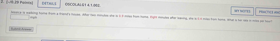 DETAILS OSCOLALG1 4.1.002. MY NOTES 
PRACTICE AN 
Jessica is walking home from a friend's house. After two minutes she is 0.9 miles from home. Eight minutes after leaving, she is 0.4 miles from home. What is her rate in miles per hour?
mph
Submit Answer