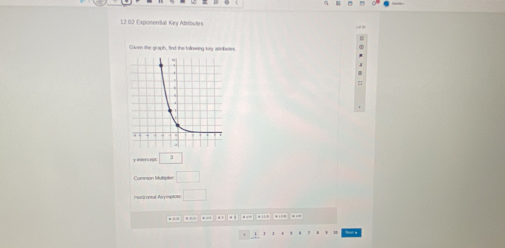 12.02 Exponential Key Alttributes 
Given the graph, find the following key attributes. 
y-intercept 3 
Common Multiplier □ 
Horizontal Asymptote □ 
# . 0.1 * yo . . . . y m 1 2. . ,
1 z 5 7 * , 10 Nust s