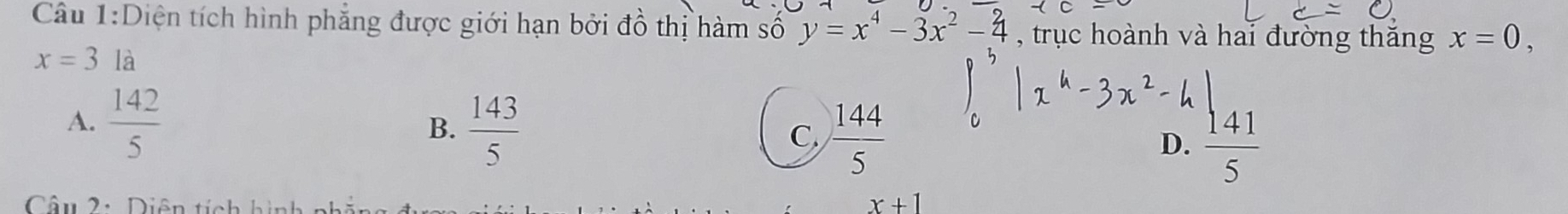 Diện tích hình phẳng được giới hạn bởi đồ thị hàm số y=x^4-3x^2-4 , trục hoành và hai đường thăng x=0,
x=3 là
A.  142/5 
B.  143/5 
C  144/5 
D.  141/5 
Câu 2: Diê
x+1