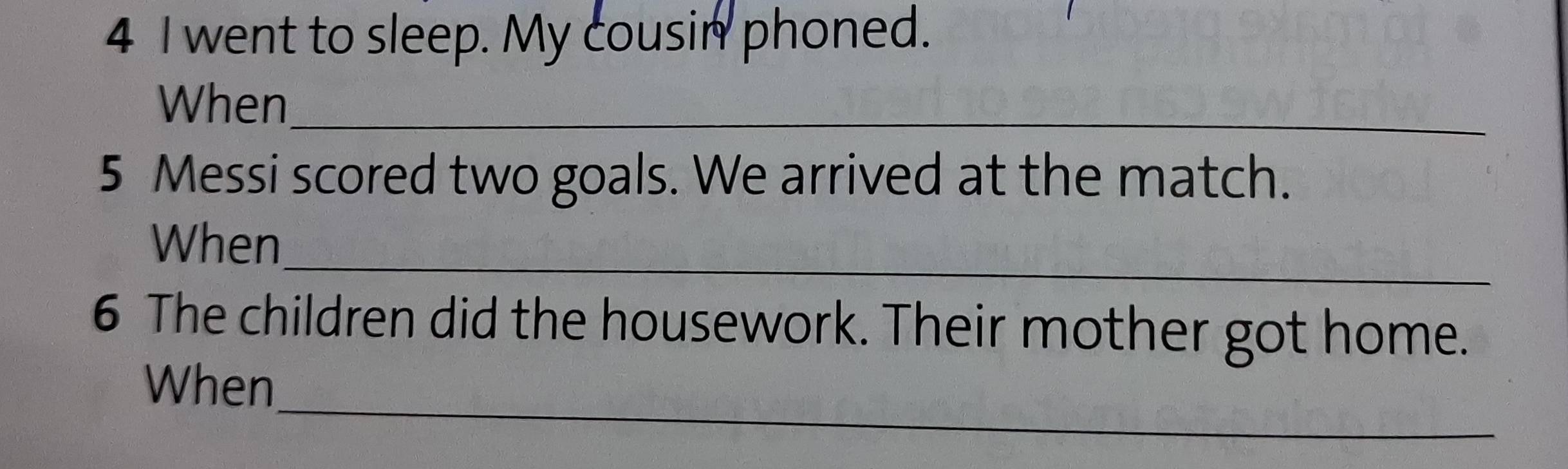 went to sleep. My cousin phoned. 
When_ 
5 Messi scored two goals. We arrived at the match. 
_ 
When 
6 The children did the housework. Their mother got home. 
_ 
When