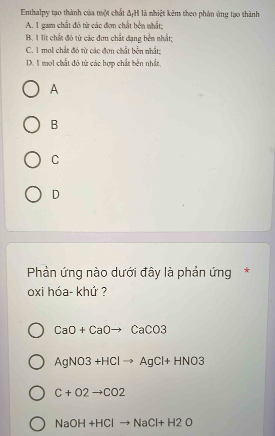 Enthalpy tạo thành của một chất △ _fH là nhiệt kèm theo phản ứng tạo thành
A. 1 gam chất đó từ các đơn chất bền nhất;
B. 1 lít chất đó từ các đơn chất dạng bền nhất;
C. 1 mol chất đó từ các đơn chất bền nhất;
D. 1 mol chất đó từ các hợp chất bền nhất.
A
B
C
D
Phản ứng nào dưới đây là phản ứng*
oxi hóa- khử ?
CaO+CaOto CaCO3
AgNO3+HClto AgCl+HNO3
C+O2to CO2
NaOH+HClto NaCl+H2O