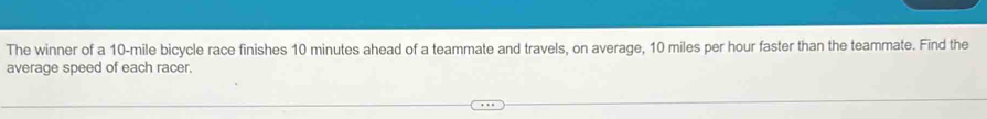 The winner of a 10-mile bicycle race finishes 10 minutes ahead of a teammate and travels, on average, 10 miles per hour faster than the teammate. Find the 
average speed of each racer.