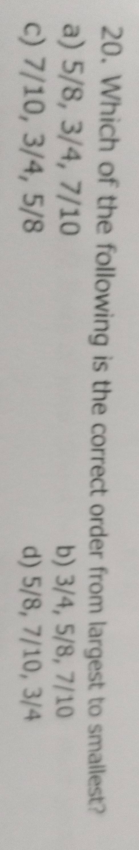 Which of the following is the correct order from largest to smallest?
a) 5/8, 3/4, 7/10
b) 3/4, 5/8, 7/10
c) 7/10, 3/4, 5/8 d) 5/8, 7/10, 3/4