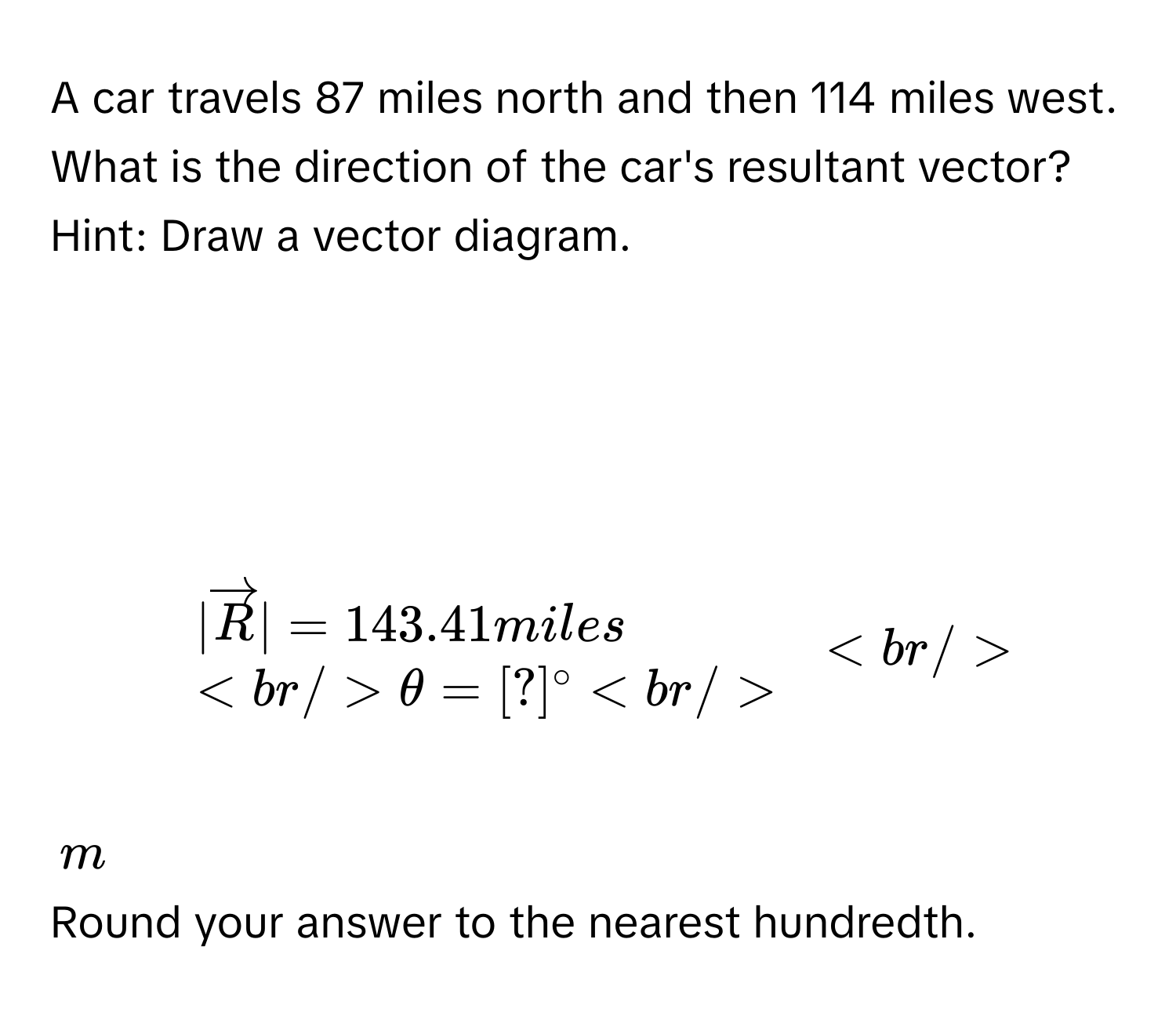 A car travels 87 miles north and then 114 miles west. 
What is the direction of the car's resultant vector? 
Hint: Draw a vector diagram.

$.
beginarrayl
|vector R|=143.41miles

θ =[?]^circ 
endarray.
$
$m$
Round your answer to the nearest hundredth.