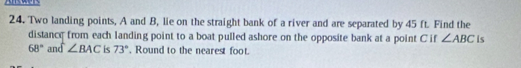 Two landing points, A and B, lie on the straight bank of a river and are separated by 45 ft. Find the 
distance from each landing point to a boat pulled ashore on the opposite bank at a point C if ∠ ABC is
68° and ∠ BAC is 73°. Round to the nearest foot.