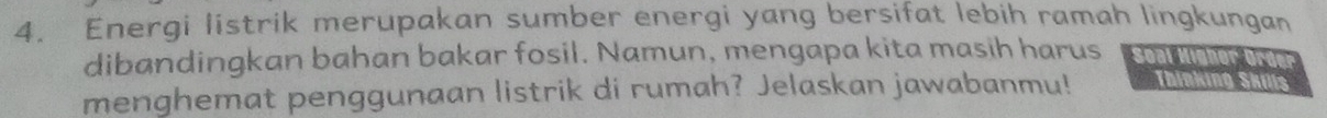 Energi listrik merupakan sumber energi yang bersifat lebih ramah lingkungan 
dibandingkan bahan bakar fosil. Namun, mengapa kita masih harus Soal Higher Order 
menghemat penggunaan listrik di rumah? Jelaskan jawabanmu! Thinking Skills