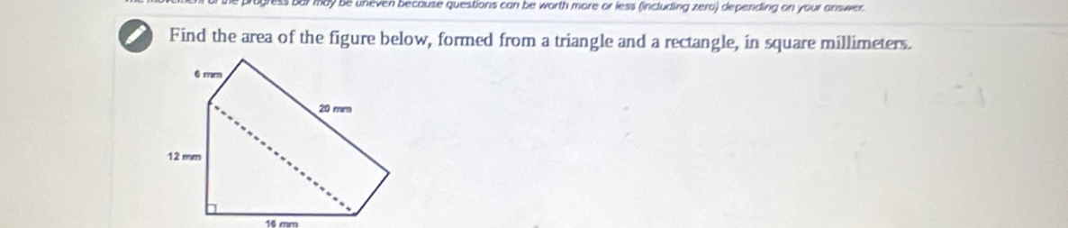 may be uneven because questions can be worth more or less (including zero) depending on your answer 
Find the area of the figure below, formed from a triangle and a rectangle, in square millimeters.
14 cm