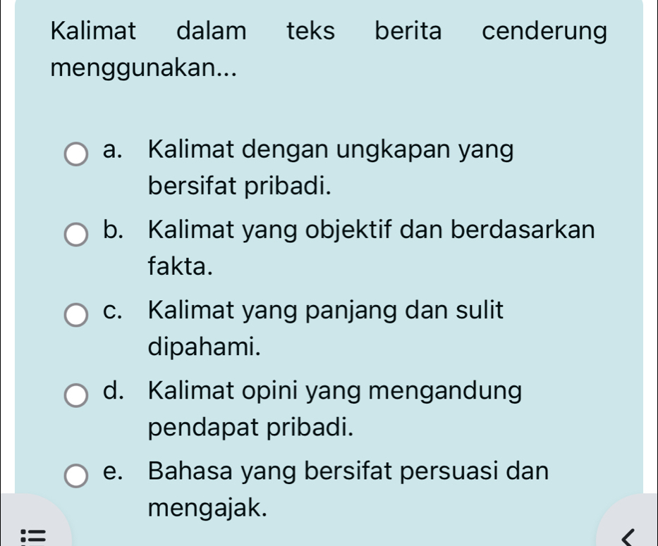 Kalimat dalam teks berita cenderung
menggunakan...
a. Kalimat dengan ungkapan yang
bersifat pribadi.
b. Kalimat yang objektif dan berdasarkan
fakta.
c. Kalimat yang panjang dan sulit
dipahami.
d. Kalimat opini yang mengandung
pendapat pribadi.
e. Bahasa yang bersifat persuasi dan
mengajak.
:=