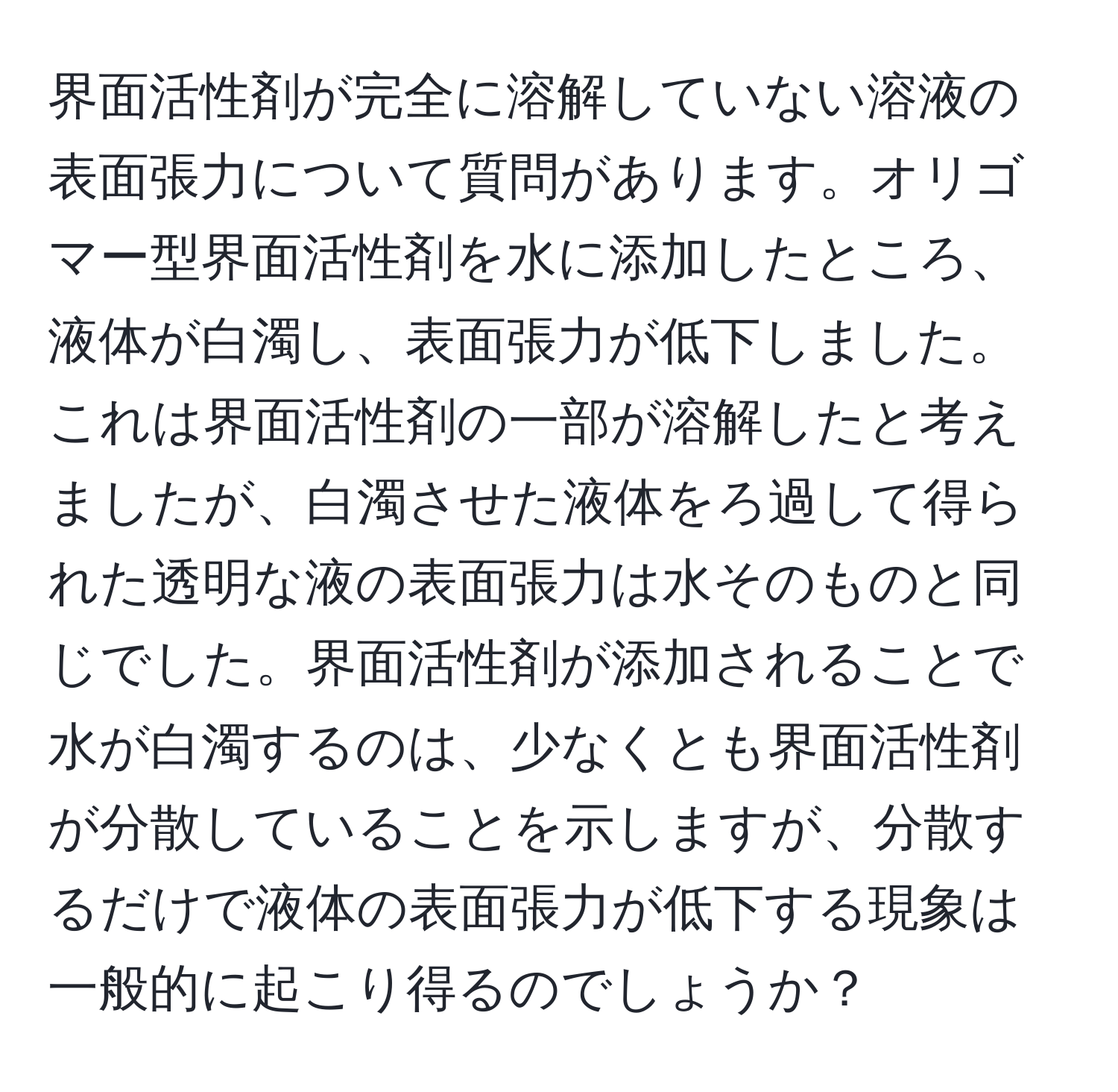 界面活性剤が完全に溶解していない溶液の表面張力について質問があります。オリゴマー型界面活性剤を水に添加したところ、液体が白濁し、表面張力が低下しました。これは界面活性剤の一部が溶解したと考えましたが、白濁させた液体をろ過して得られた透明な液の表面張力は水そのものと同じでした。界面活性剤が添加されることで水が白濁するのは、少なくとも界面活性剤が分散していることを示しますが、分散するだけで液体の表面張力が低下する現象は一般的に起こり得るのでしょうか？