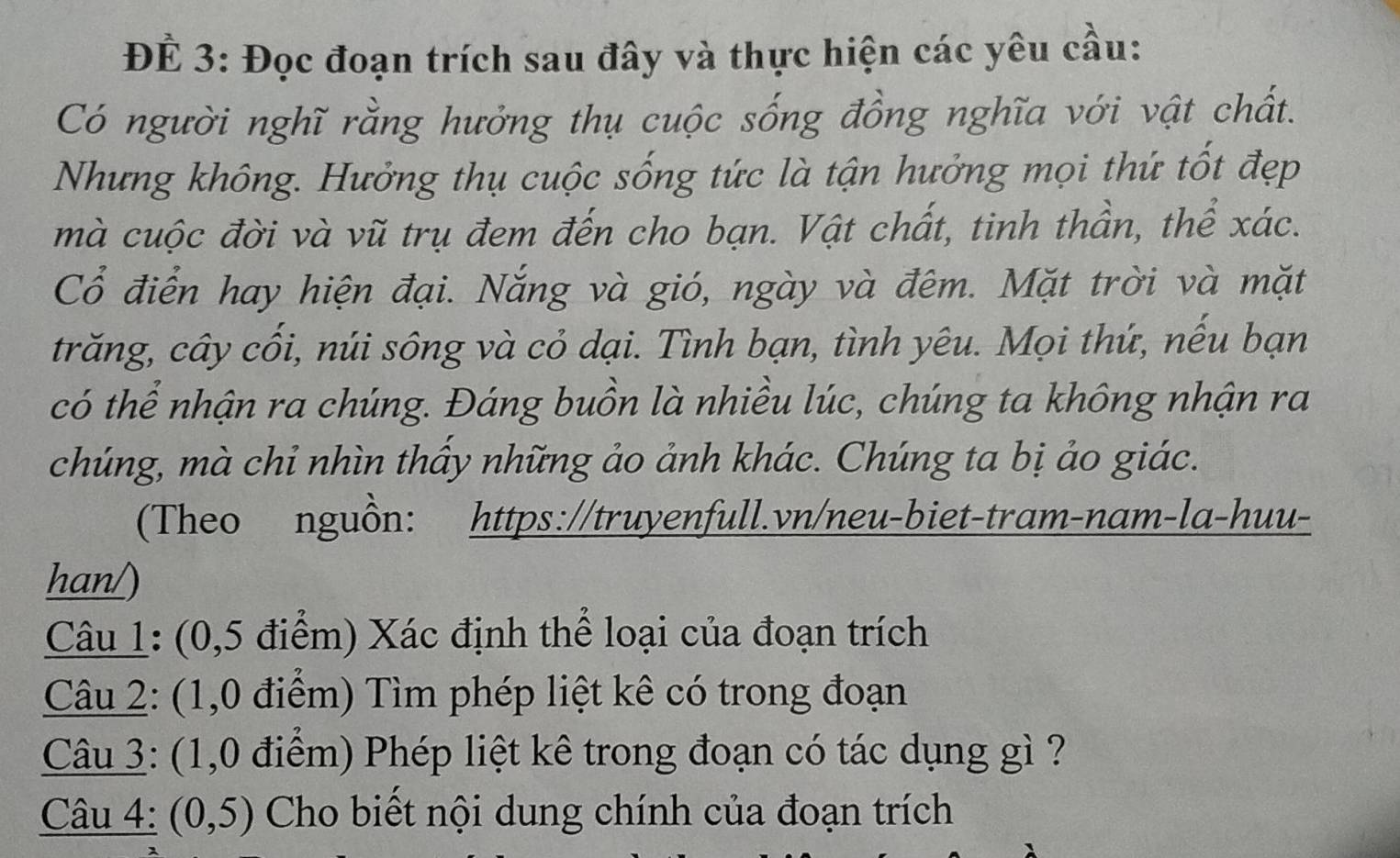 ĐÉ 3: Đọc đoạn trích sau đây và thực hiện các yêu cầu: 
Có người nghĩ rằng hưởng thụ cuộc sống đồng nghĩa với vật chất. 
Nhưng không. Hưởng thụ cuộc sống tức là tận hưởng mọi thứ tốt đẹp 
mà cuộc đời và vũ trụ đem đến cho bạn. Vật chất, tinh thần, thể xác. 
Cổ điển hay hiện đại. Nắng và gió, ngày và đêm. Mặt trời và mặt 
trăng, cây cối, núi sông và cỏ dại. Tình bạn, tình yêu. Mọi thứ, nếu bạn 
có thể nhận ra chúng. Đáng buồn là nhiều lúc, chúng ta không nhận ra 
chúng, mà chỉ nhìn thầy những ảo ảnh khác. Chúng ta bị ảo giác. 
(Theo nguồn: https://truyenfull.vn/neu-biet-tram-nam-la-huu- 
han/) 
Câu 1: (0,5 điểm) Xác định thể loại của đoạn trích 
Câu 2: (1,0 điểm) Tìm phép liệt kê có trong đoạn 
Câu 3: (1,0 điểm) Phép liệt kê trong đoạn có tác dụng gì ? 
Câu 4: (0,5) Cho biết nội dung chính của đoạn trích