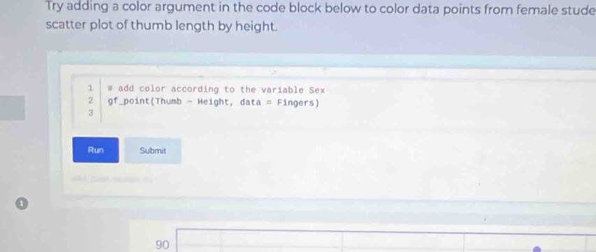 Try adding a color argument in the code block below to color data points from female stude 
scatter plot of thumb length by height. 
1 # add color according to the variable Sex 
2 gf_point(Thumb - Height, data = Fingers) 
3 
Run Submit
90