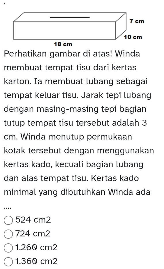 Perhatikan gambar di atas! Winda
membuat tempat tisu dari kertas
karton. Ia membuat lubang sebagai
tempat keluar tisu. Jarak tepi lubang
dengan masing-masing tepi bagian
tutup tempat tisu tersebut adalah 3
cm. Winda menutup permukaan
kotak tersebut dengan menggunakan
kertas kado, kecuali bagian lubang
dan alas tempat tisu. Kertas kado
minimal yang dibutuhkan Winda ada
…
524 cm2
724 cm2
1.260 cm2
1.360 cm2