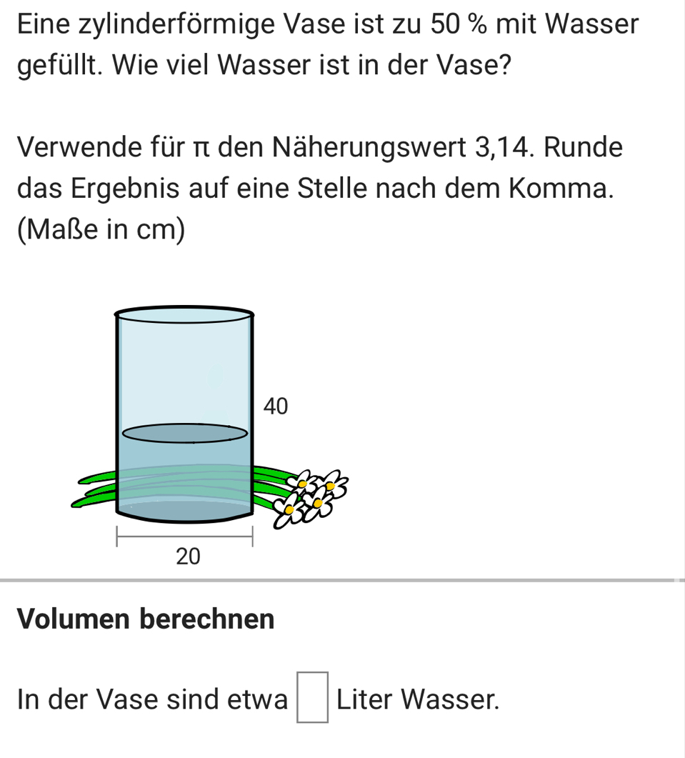 Eine zylinderförmige Vase ist zu 50 % mit Wasser 
gefüllt. Wie viel Wasser ist in der Vase? 
Verwende für π den Näherungswert 3, 14. Runde 
das Ergebnis auf eine Stelle nach dem Komma. 
(Maße in cm) 
Volumen berechnen 
In der Vase sind etwa □ Liter Wasser.